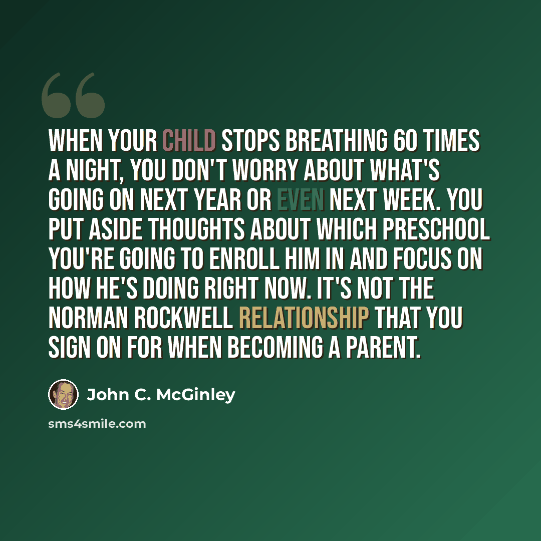 “When your child stops breathing 60 times a night, you don't worry about what's going on next year or even next week. You put aside thoughts about which preschool you're going to enroll him in and focus on how he's doing right now. It's not the Norman Rockwell relationship that you sign on for when…” quote by John C. McGinley