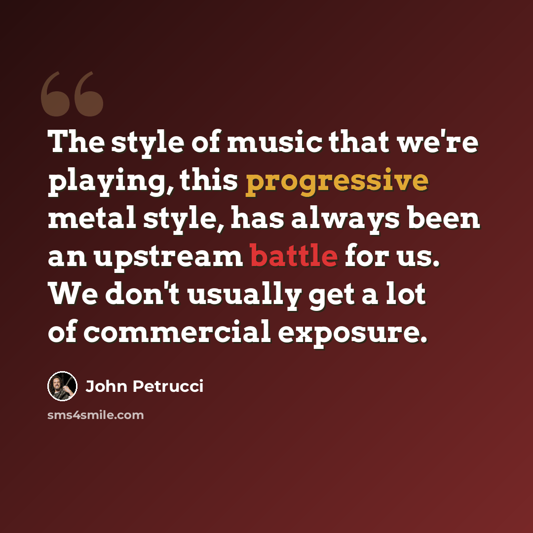“The style of music that we're playing, this progressive metal style, has always been an upstream battle for us. We don't usually get a lot of commercial exposure.” quote by John Petrucci