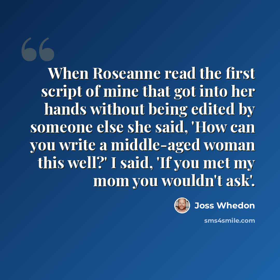 “When Roseanne read the first script of mine that got into her hands without being edited by someone else she said, 'How can you write a middle-aged woman this well?' I said, 'If you met my mom you wouldn't ask'.” quote by Joss Whedon