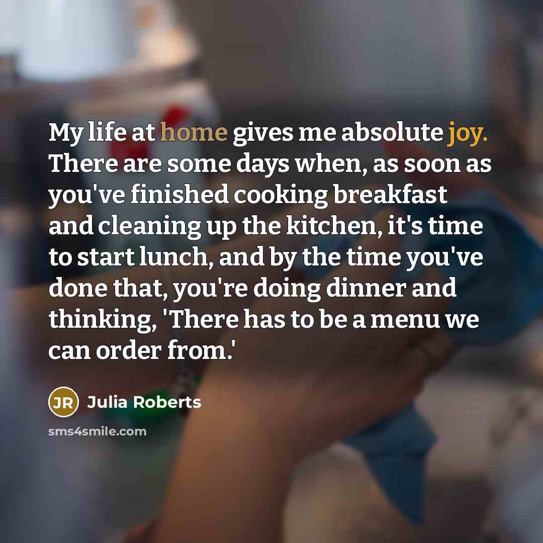 “My life at home gives me absolute joy. There are some days when, as soon as you've finished cooking breakfast and cleaning up the kitchen, it's time to start lunch, and by the time you've done that, you're doing dinner and thinking, 'There has to be a menu we can order from.'” quote by Julia Roberts