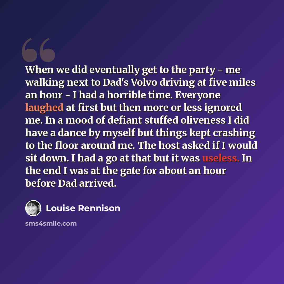 “When we did eventually get to the party - me walking next to Dad's Volvo driving at five miles an hour - I had a horrible time. Everyone laughed at first but then more or less ignored me. In a mood of defiant stuffed oliveness I did have a dance by myself but things kept crashing to the floor…” quote by Louise Rennison