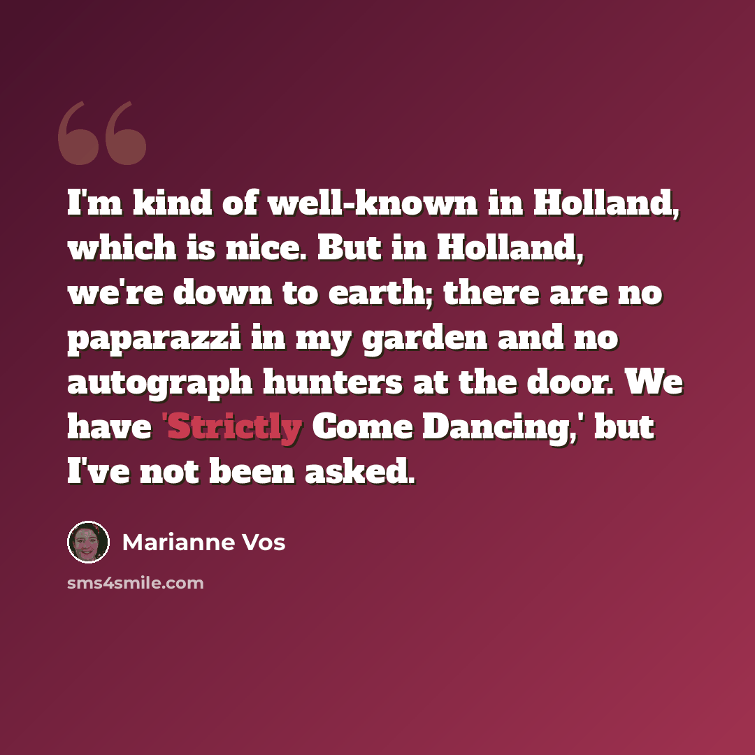 “I'm kind of well-known in Holland, which is nice. But in Holland, we're down to earth; there are no paparazzi in my garden and no autograph hunters at the door. We have 'Strictly Come Dancing,' but I've not been asked.” quote by Marianne Vos
