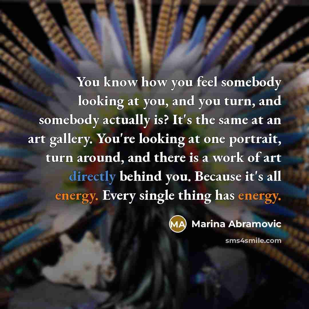 “You know how you feel somebody looking at you, and you turn, and somebody actually is? It's the same at an art gallery. You're looking at one portrait, turn around, and there is a work of art directly behind you. Because it's all energy. Every single thing has energy.” quote by Marina Abramovic