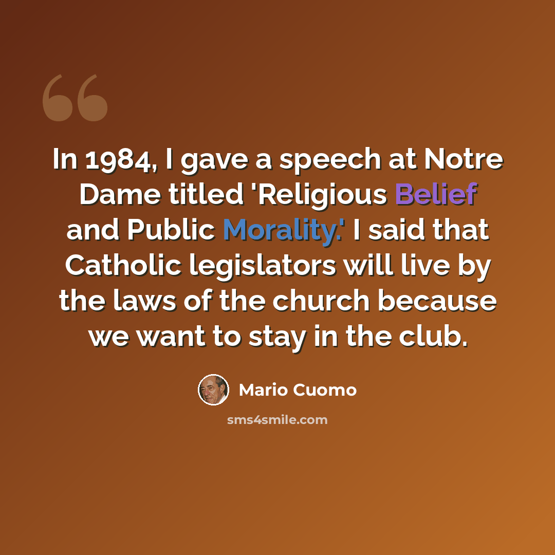 “In 1984, I gave a speech at Notre Dame titled 'Religious Belief and Public Morality.' I said that Catholic legislators will live by the laws of the church because we want to stay in the club.” quote by Mario Cuomo