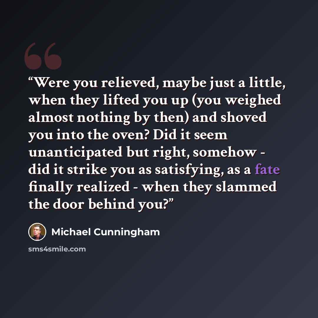 “Were you relieved, maybe just a little, when they lifted you up (you weighed almost nothing by then) and shoved you into the oven? Did it seem unanticipated but right, somehow - did it strike you as satisfying, as a fate finally realized - when they slammed the door behind you?” quote by Michael Cunningham