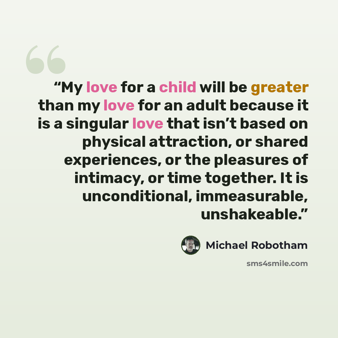 “My love for a child will be greater than my love for an adult because it is a singular love that isn’t based on physical attraction, or shared experiences, or the pleasures of intimacy, or time together. It is unconditional, immeasurable, unshakeable.” quote by Michael Robotham