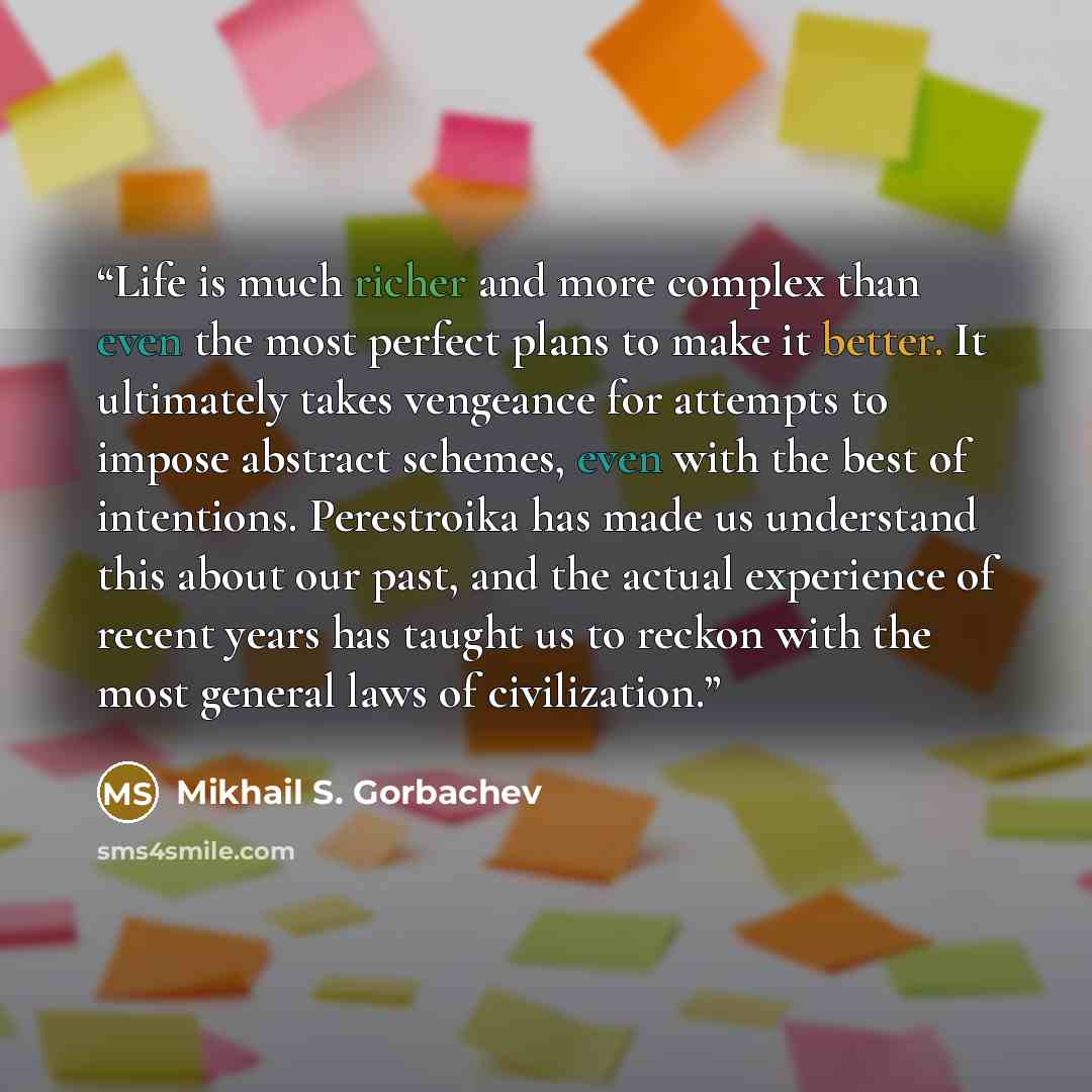 “Life is much richer and more complex than even the most perfect plans to make it better. It ultimately takes vengeance for attempts to impose abstract schemes, even with the best of intentions. Perestroika has made us understand this about our past, and the actual experience of recent years has…” quote by Mikhail S. Gorbachev