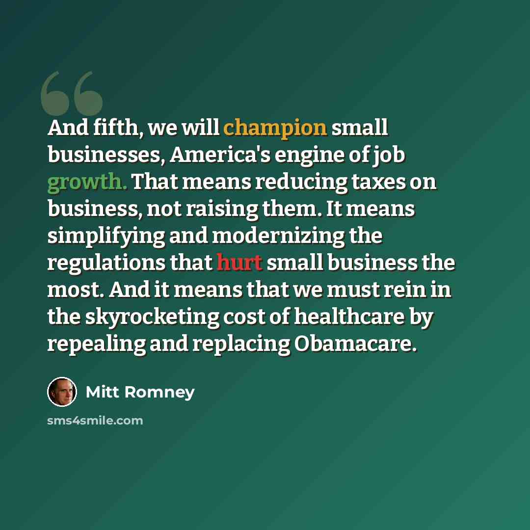 “And fifth, we will champion small businesses, America's engine of job growth. That means reducing taxes on business, not raising them. It means simplifying and modernizing the regulations that hurt small business the most. And it means that we must rein in the skyrocketing cost of healthcare by…” quote by Mitt Romney