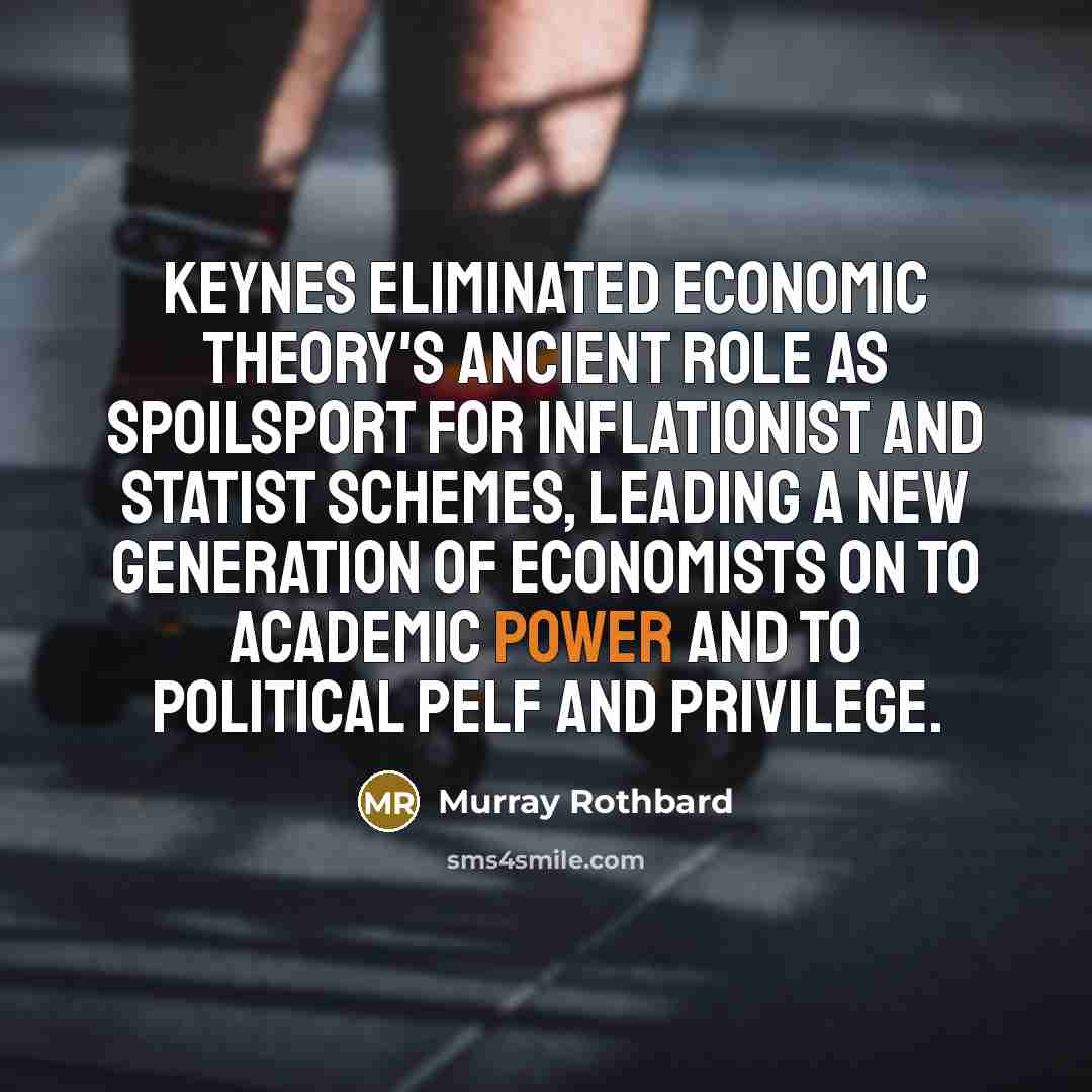 “Keynes eliminated economic theory's ancient role as spoilsport for inflationist and statist schemes, leading a new generation of economists on to academic power and to political pelf and privilege.” quote by Murray Rothbard