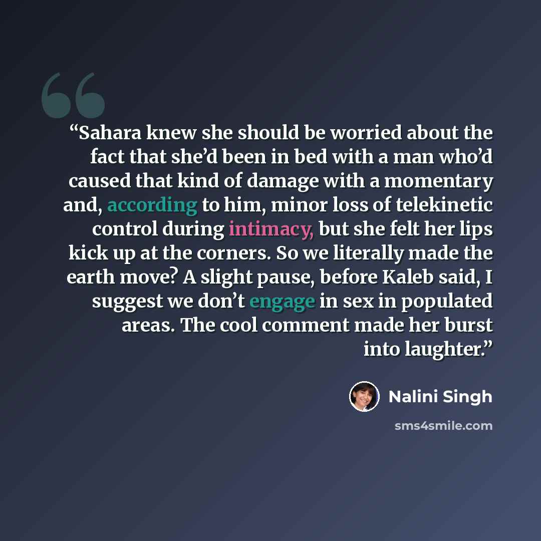 “Sahara knew she should be worried about the fact that she’d been in bed with a man who’d caused that kind of damage with a momentary and, according to him, minor loss of telekinetic control during intimacy, but she felt her lips kick up at the corners. So we literally made the earth move? A slight…” quote by Nalini Singh