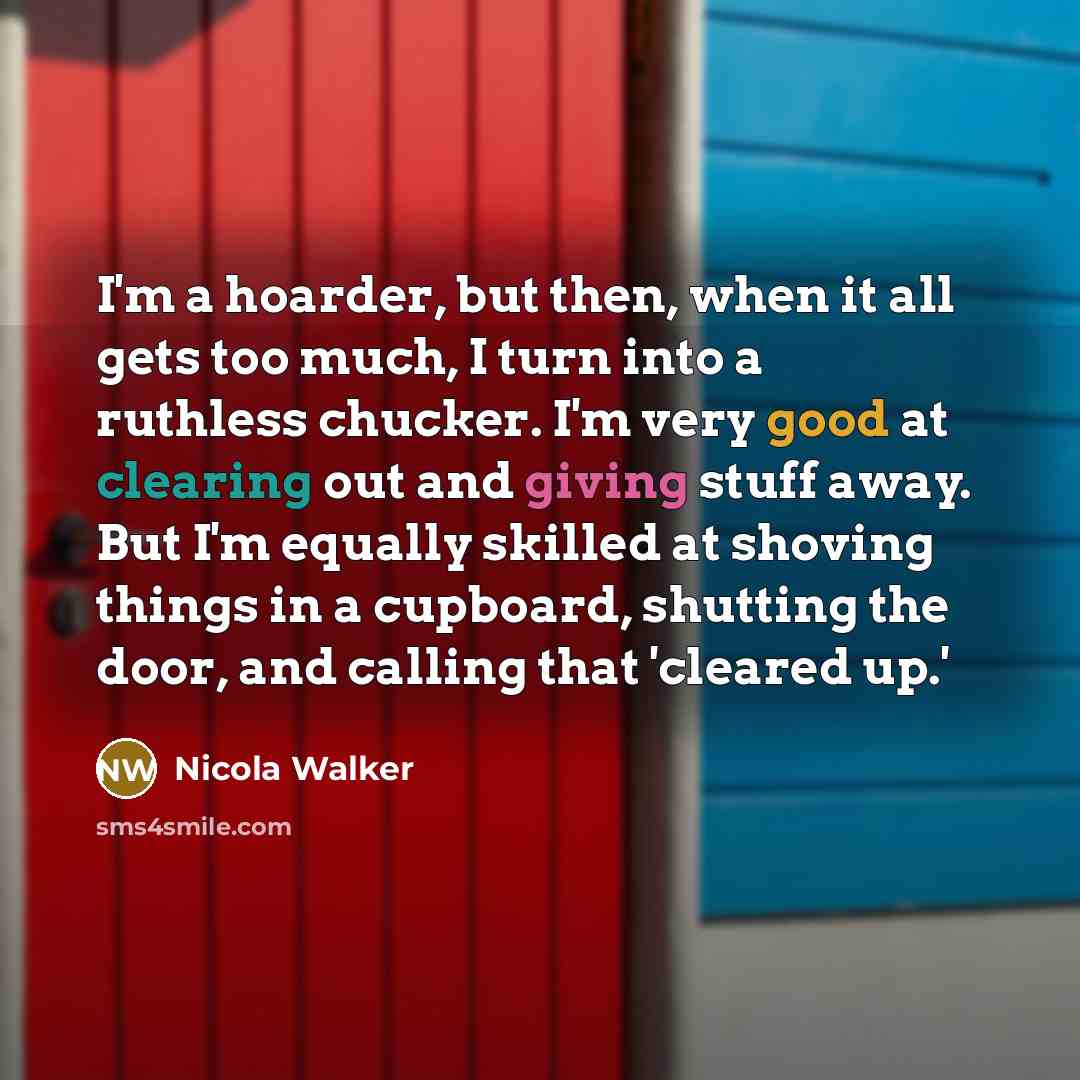 “I'm a hoarder, but then, when it all gets too much, I turn into a ruthless chucker. I'm very good at clearing out and giving stuff away. But I'm equally skilled at shoving things in a cupboard, shutting the door, and calling that 'cleared up.'” quote by Nicola Walker