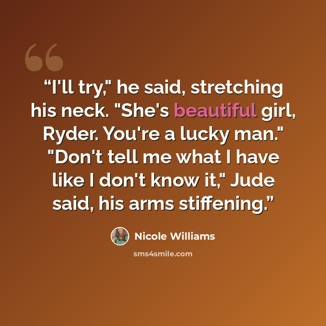 “I'll try," he said, stretching his neck. "She's beautiful girl, Ryder. You're a lucky man." "Don't tell me what I have like I don't know it," Jude said, his arms stiffening.” quote by Nicole Williams