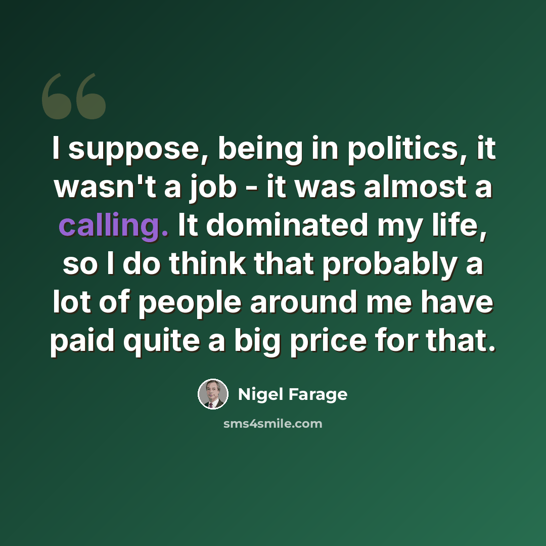 “I suppose, being in politics, it wasn't a job - it was almost a calling. It dominated my life, so I do think that probably a lot of people around me have paid quite a big price for that.” quote by Nigel Farage