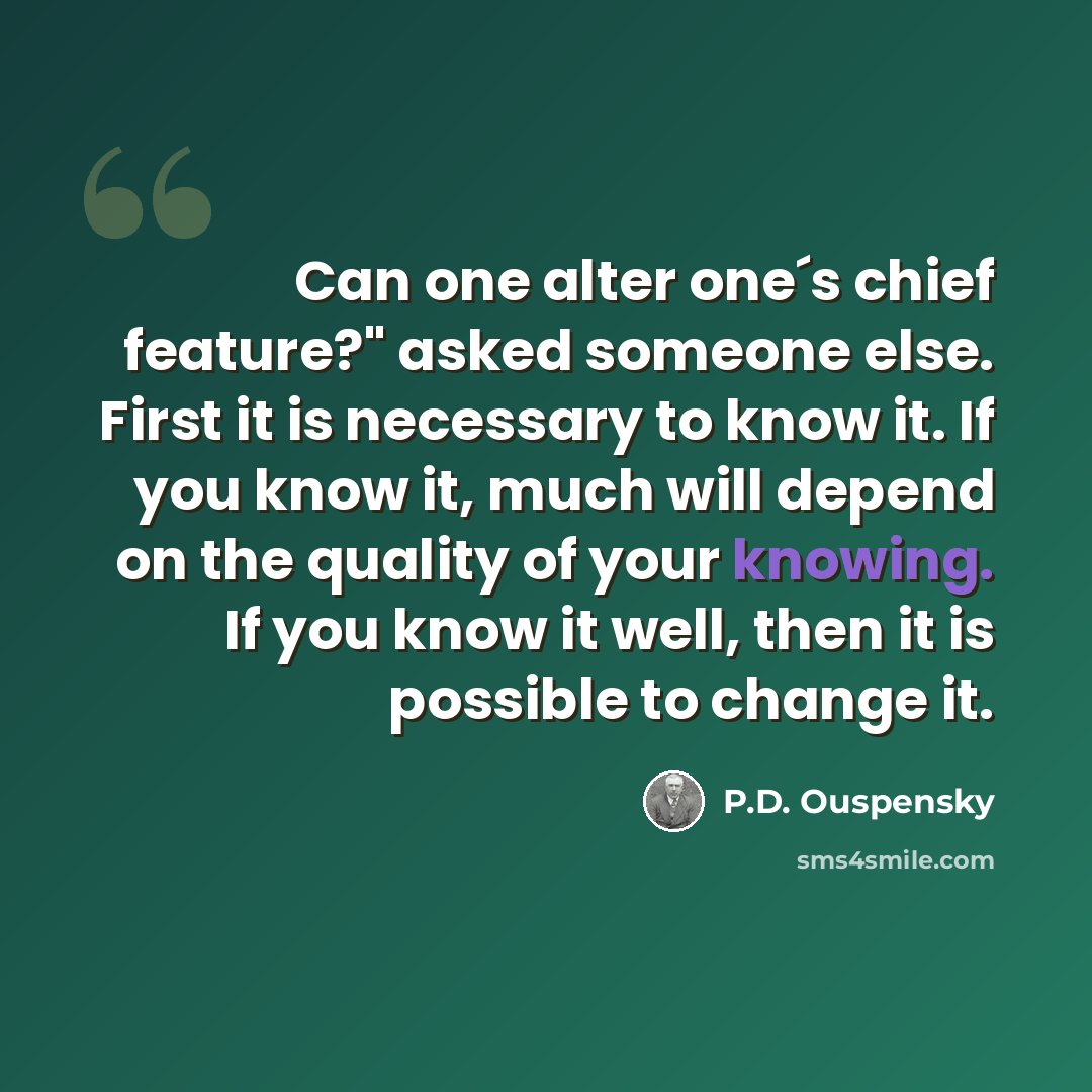 “Can one alter one´s chief feature?" asked someone else. First it is necessary to know it. If you know it, much will depend on the quality of your knowing. If you know it well, then it is possible to change it.” quote by P.D. Ouspensky