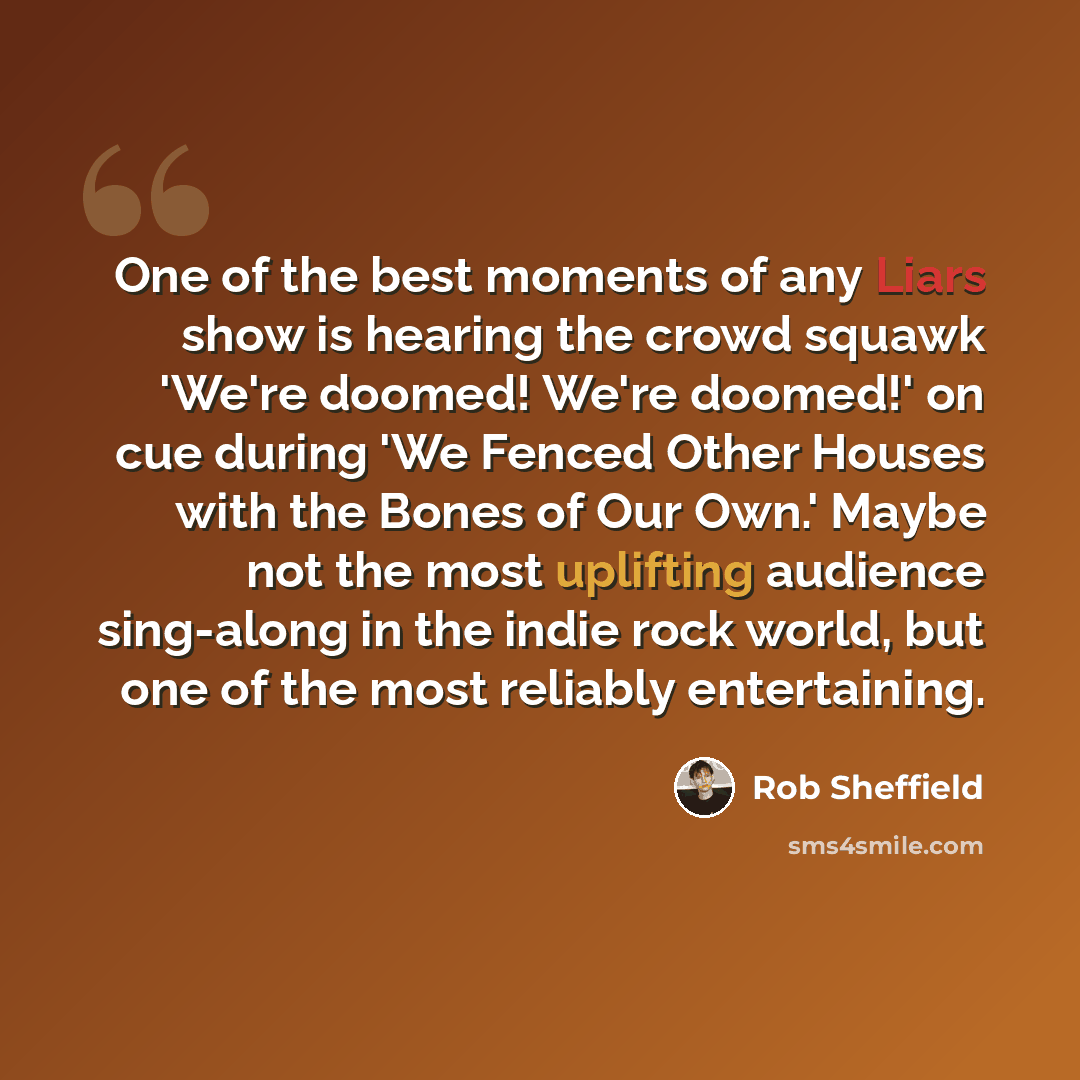 “One of the best moments of any Liars show is hearing the crowd squawk 'We're doomed! We're doomed!' on cue during 'We Fenced Other Houses with the Bones of Our Own.' Maybe not the most uplifting audience sing-along in the indie rock world, but one of the most reliably entertaining.” quote by Rob Sheffield