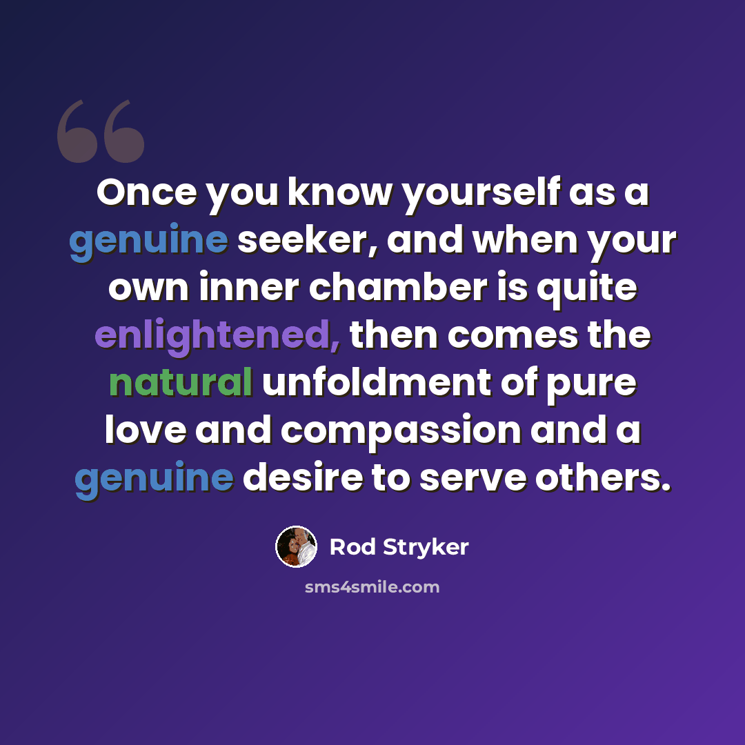 “Once you know yourself as a genuine seeker, and when your own inner chamber is quite enlightened, then comes the natural unfoldment of pure love and compassion and a genuine desire to serve others.” quote by Rod Stryker