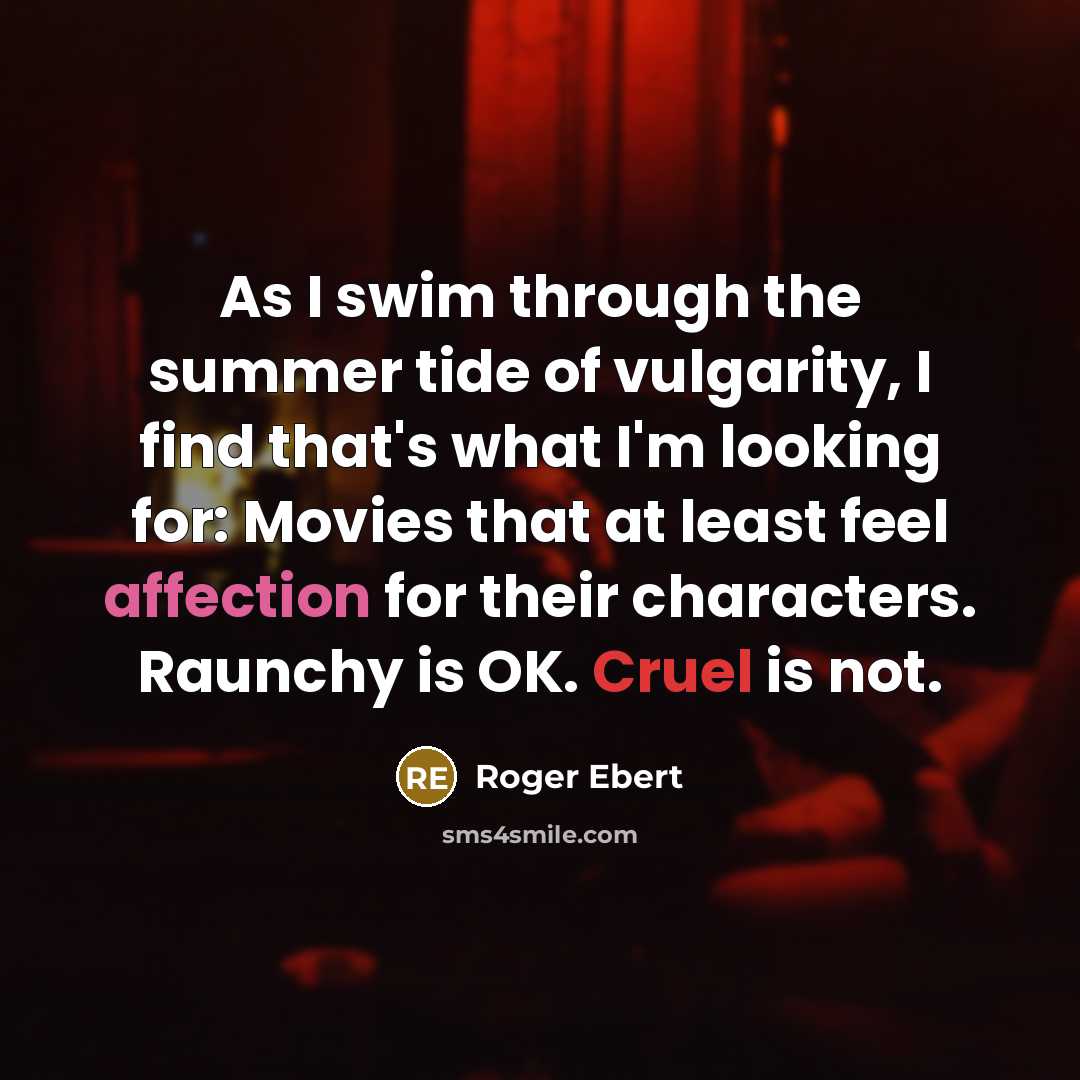 “As I swim through the summer tide of vulgarity, I find that's what I'm looking for: Movies that at least feel affection for their characters. Raunchy is OK. Cruel is not.” quote by Roger Ebert