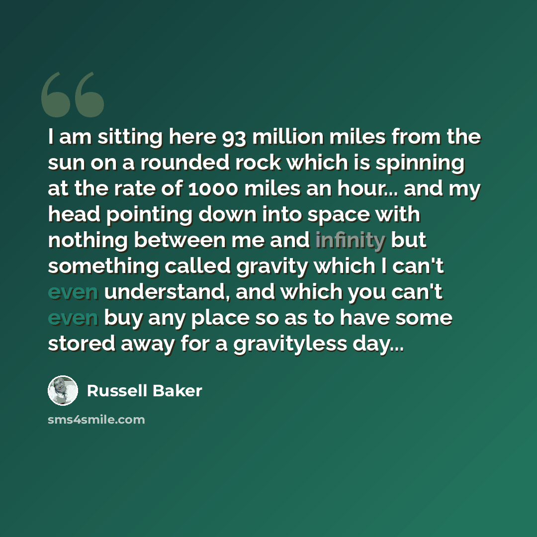 “I am sitting here 93 million miles from the sun on a rounded rock which is spinning at the rate of 1000 miles an hour... and my head pointing down into space with nothing between me and infinity but something called gravity which I can't even understand, and which you can't even buy any place so…” quote by Russell Baker