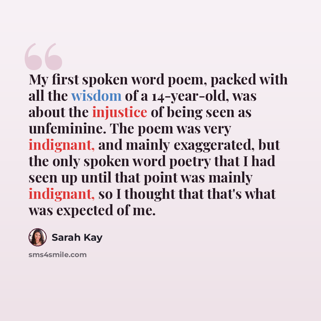 “My first spoken word poem, packed with all the wisdom of a 14-year-old, was about the injustice of being seen as unfeminine. The poem was very indignant, and mainly exaggerated, but the only spoken word poetry that I had seen up until that point was mainly indignant, so I thought that that's what…” quote by Sarah Kay