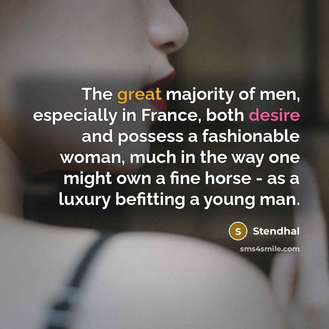 “The great majority of men, especially in France, both desire and possess a fashionable woman, much in the way one might own a fine horse - as a luxury befitting a young man.” quote by Stendhal