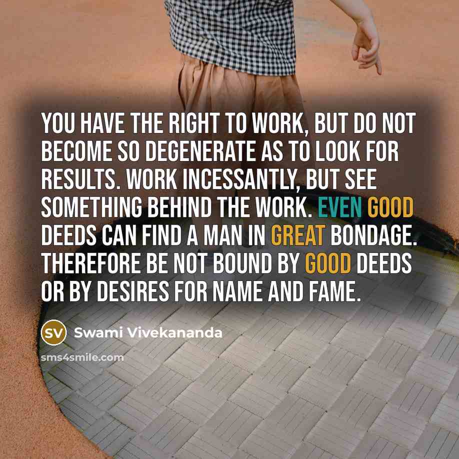 “You have the right to work, but do not become so degenerate as to look for results. Work incessantly, but see something behind the work. Even good deeds can find a man in great bondage. Therefore be not bound by good deeds or by desires for name and fame.” quote by Swami Vivekananda