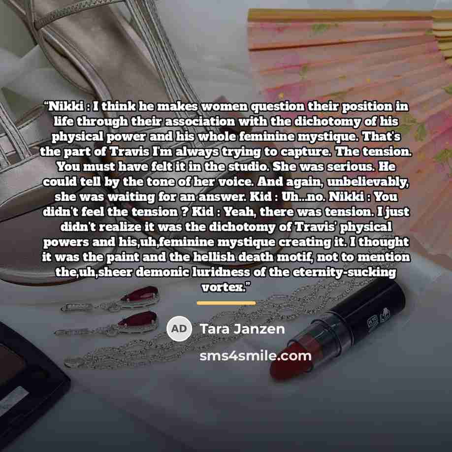 “Nikki : I think he makes women question their position in life through their association with the dichotomy of his physical power and his whole feminine mystique. That's the part of Travis I'm always trying to capture. The tension. You must have felt it in the studio. She was serious. He could…” quote by Tara Janzen