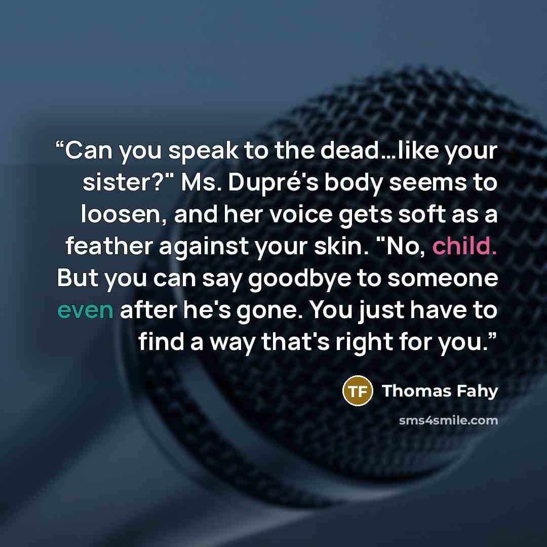 “Can you speak to the dead…like your sister?" Ms. Dupré's body seems to loosen, and her voice gets soft as a feather against your skin. "No, child. But you can say goodbye to someone even after he's gone. You just have to find a way that's right for you.” quote by Thomas Fahy