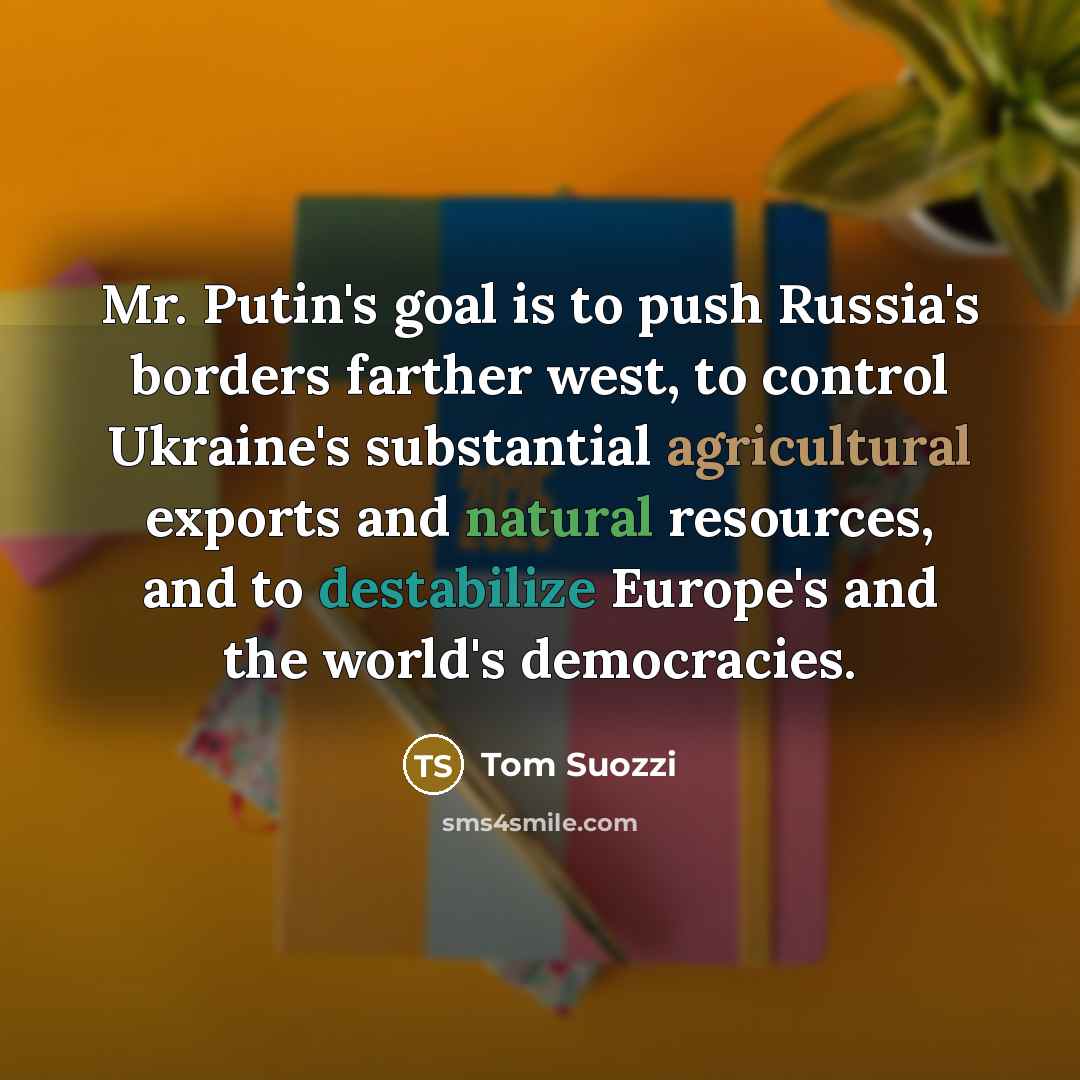 “Mr. Putin's goal is to push Russia's borders farther west, to control Ukraine's substantial agricultural exports and natural resources, and to destabilize Europe's and the world's democracies.” quote by Tom Suozzi
