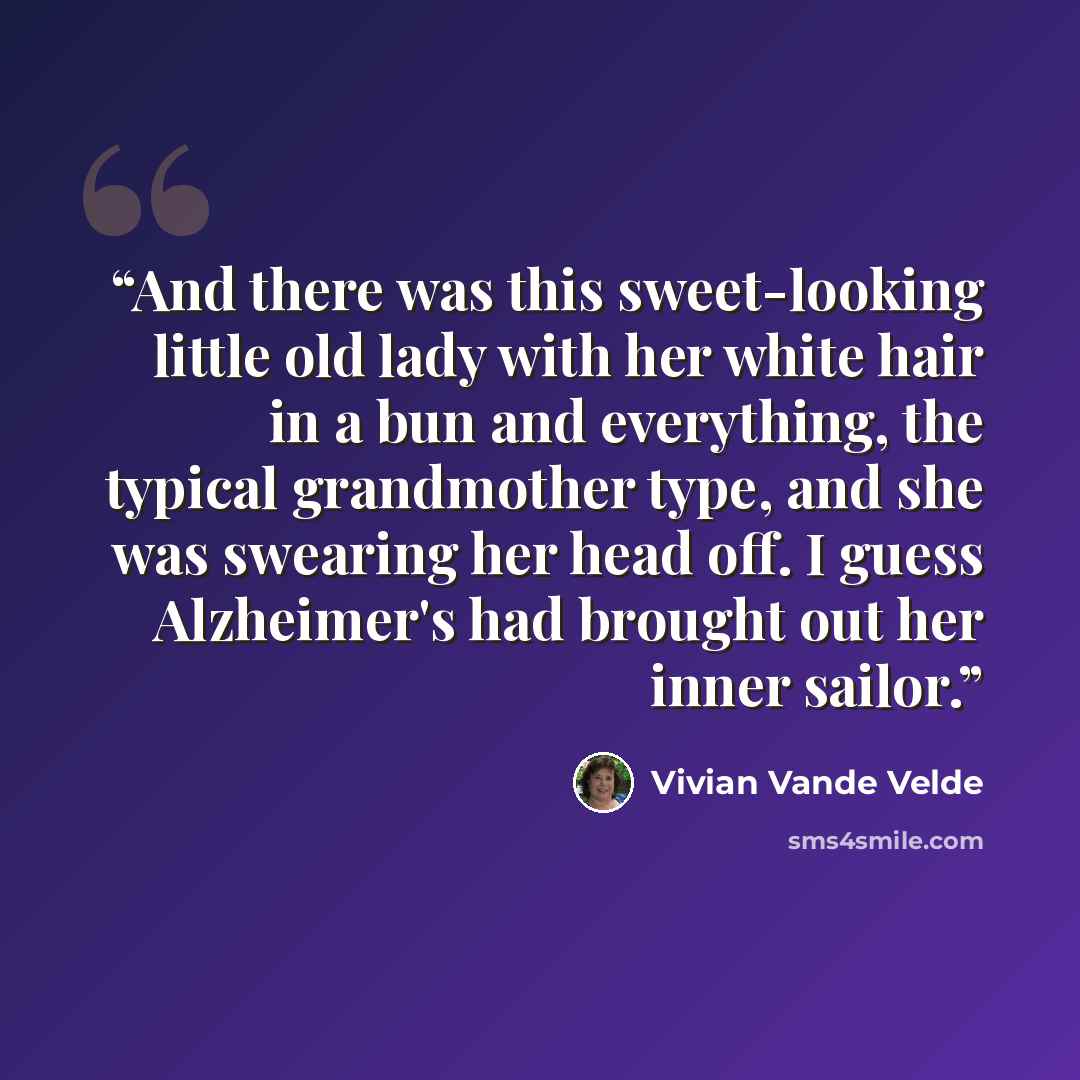 “And there was this sweet-looking little old lady with her white hair in a bun and everything, the typical grandmother type, and she was swearing her head off. I guess Alzheimer's had brought out her inner sailor.” quote by Vivian Vande Velde