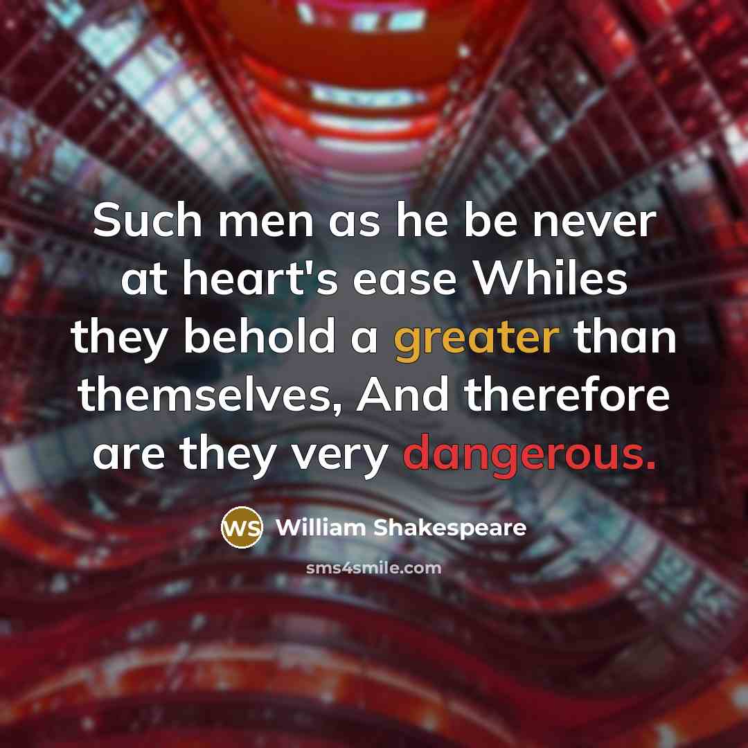 “Such men as he be never at heart's ease Whiles they behold a greater than themselves, And therefore are they very dangerous.” quote by William Shakespeare