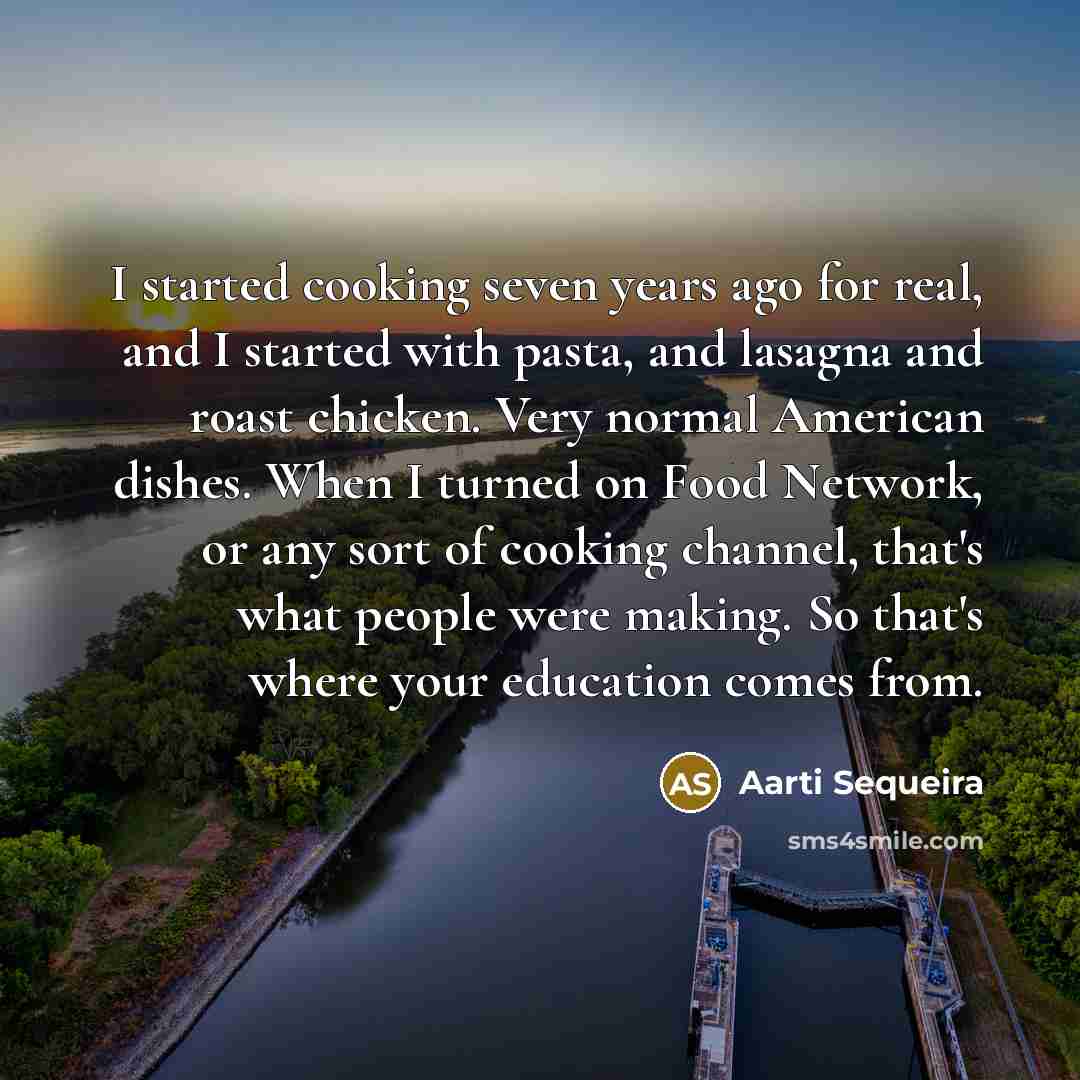 “I started cooking seven years ago for real, and I started with pasta, and lasagna and roast chicken. Very normal American dishes. When I turned on Food Network, or any sort of cooking channel, that's what people were making. So that's where your education comes from.” quote by Aarti Sequeira