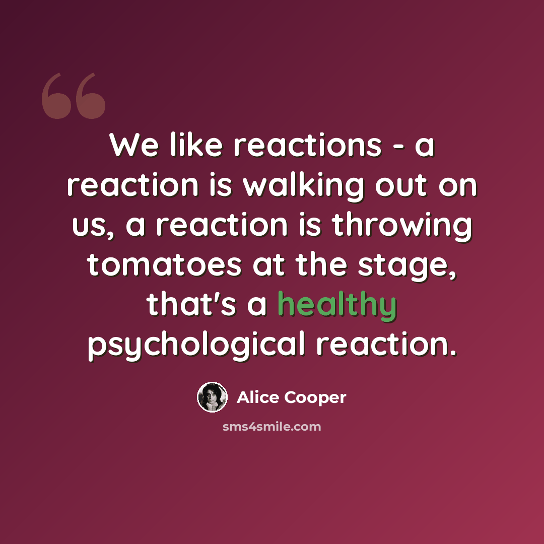 “We like reactions - a reaction is walking out on us, a reaction is throwing tomatoes at the stage, that's a healthy psychological reaction.” quote by Alice Cooper
