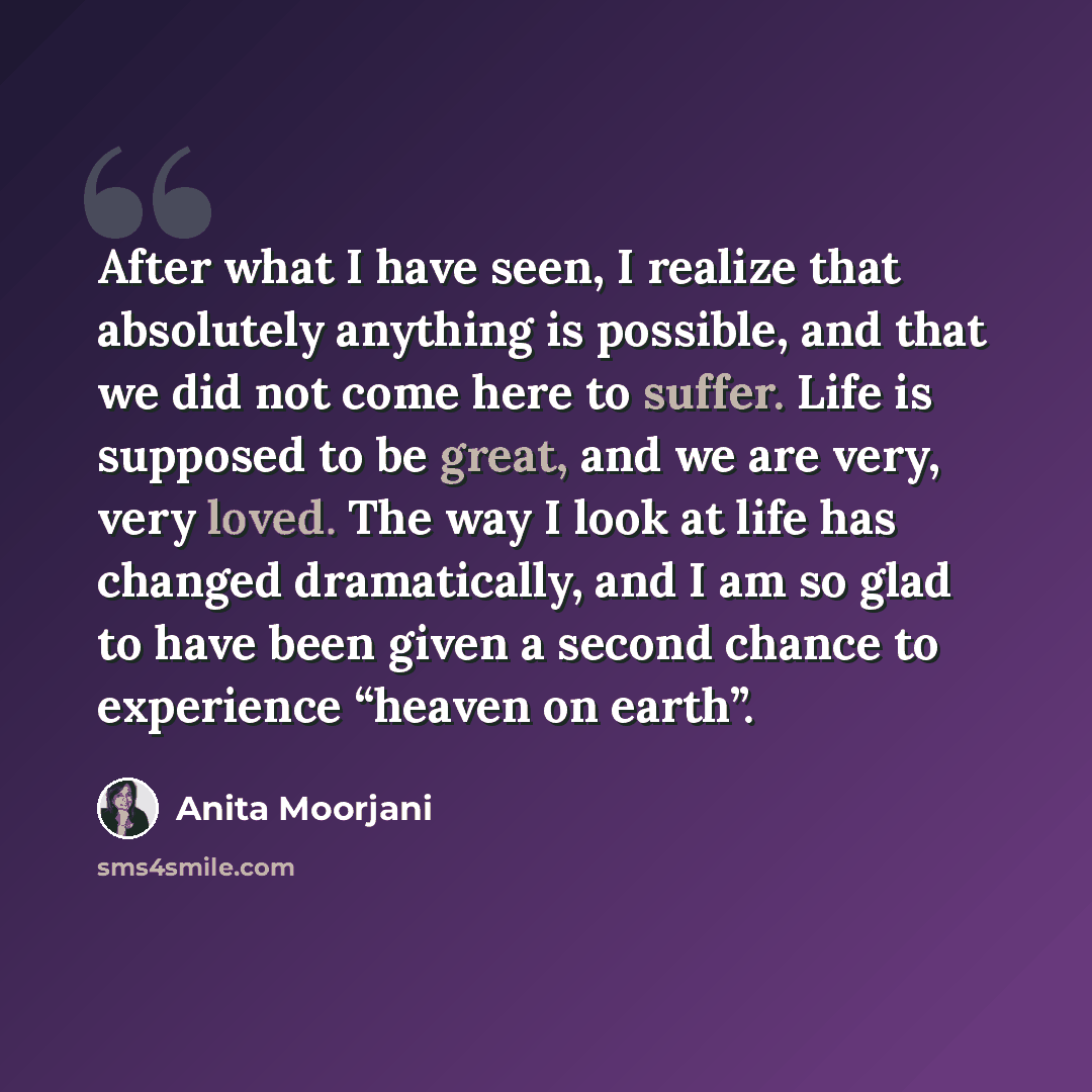 “After what I have seen, I realize that absolutely anything is possible, and that we did not come here to suffer. Life is supposed to be great, and we are very, very loved. The way I look at life has changed dramatically, and I am so glad to have been given a second chance to experience “heaven on…” quote by Anita Moorjani