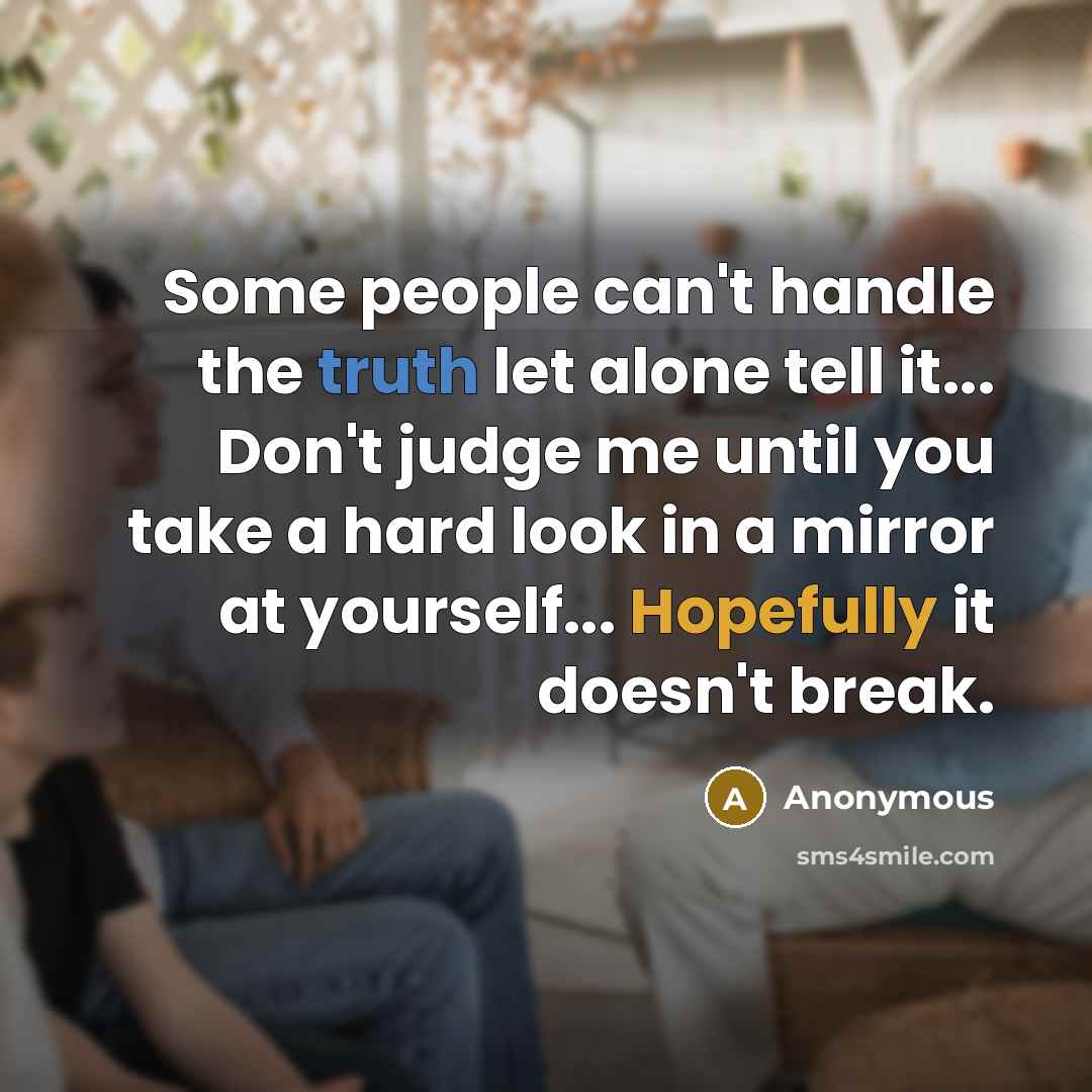 “Some people can't handle the truth let alone tell it... Don't judge me until you take a hard look in a mirror at yourself... Hopefully it doesn't break.” quote by Anonymous