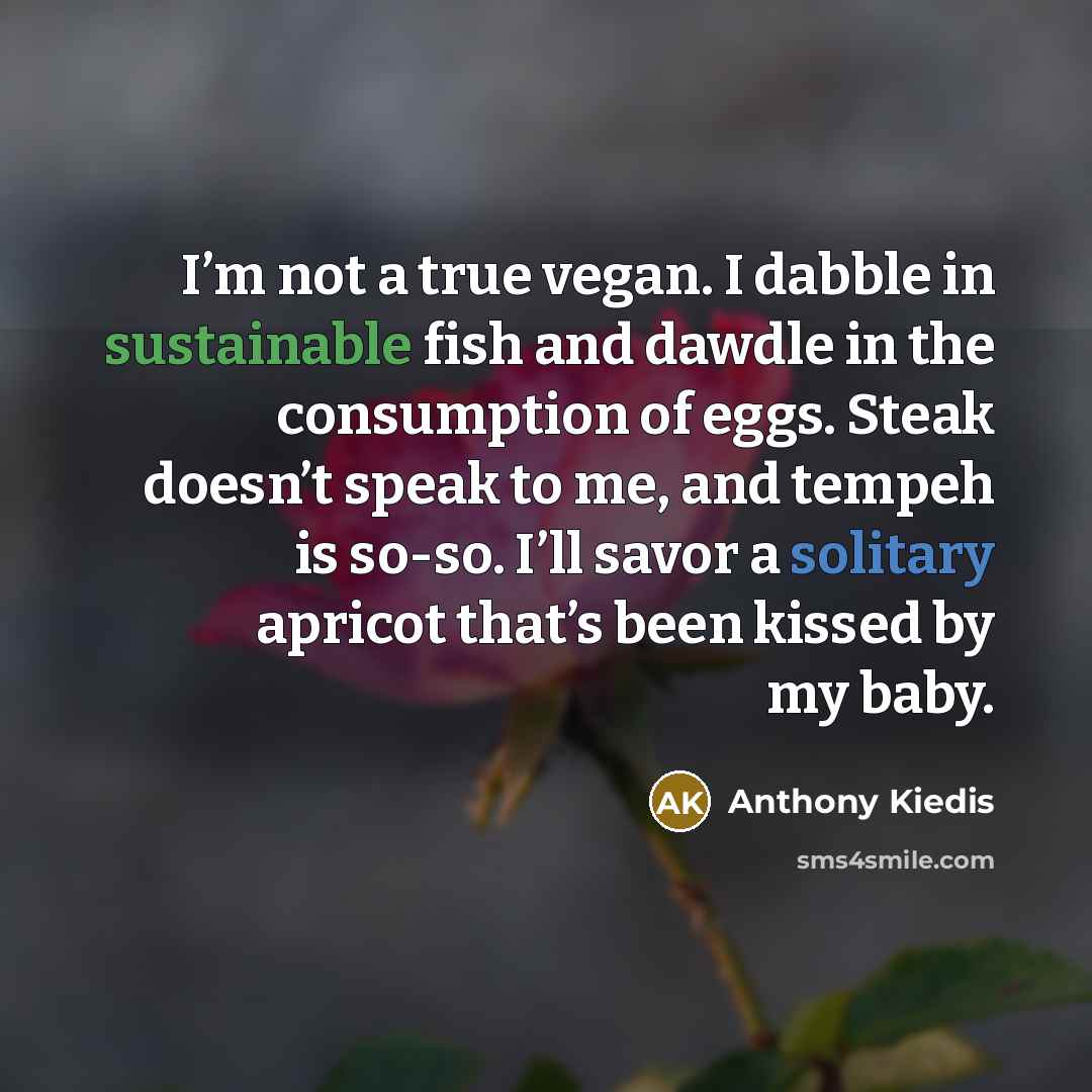 “I’m not a true vegan. I dabble in sustainable fish and dawdle in the consumption of eggs. Steak doesn’t speak to me, and tempeh is so-so. I’ll savor a solitary apricot that’s been kissed by my baby.” quote by Anthony Kiedis