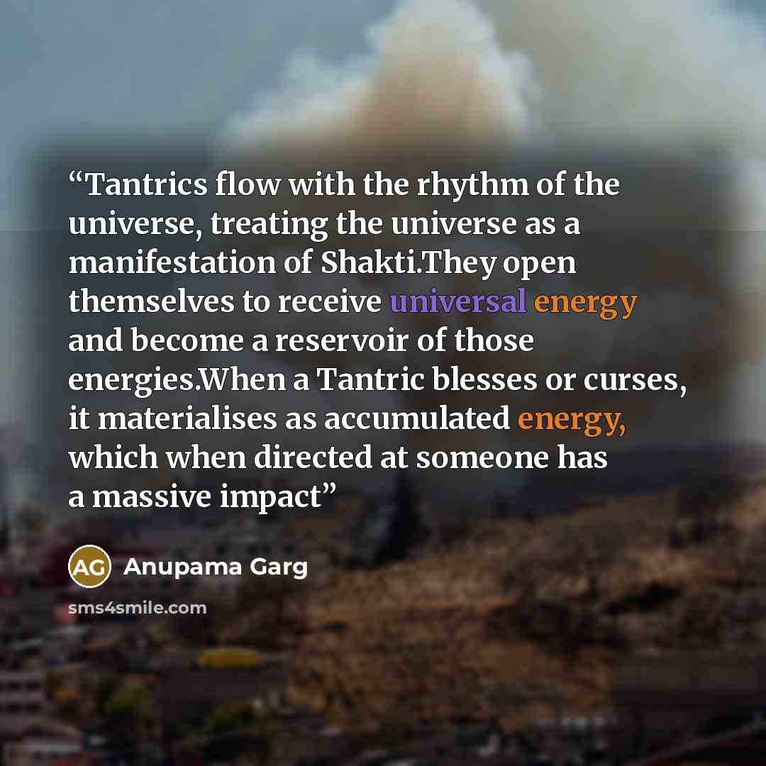 “Tantrics flow with the rhythm of the universe, treating the universe as a manifestation of Shakti.They open themselves to receive universal energy and become a reservoir of those energies.When a Tantric blesses or curses, it materialises as accumulated energy, which when directed at someone has a…” quote by Anupama Garg