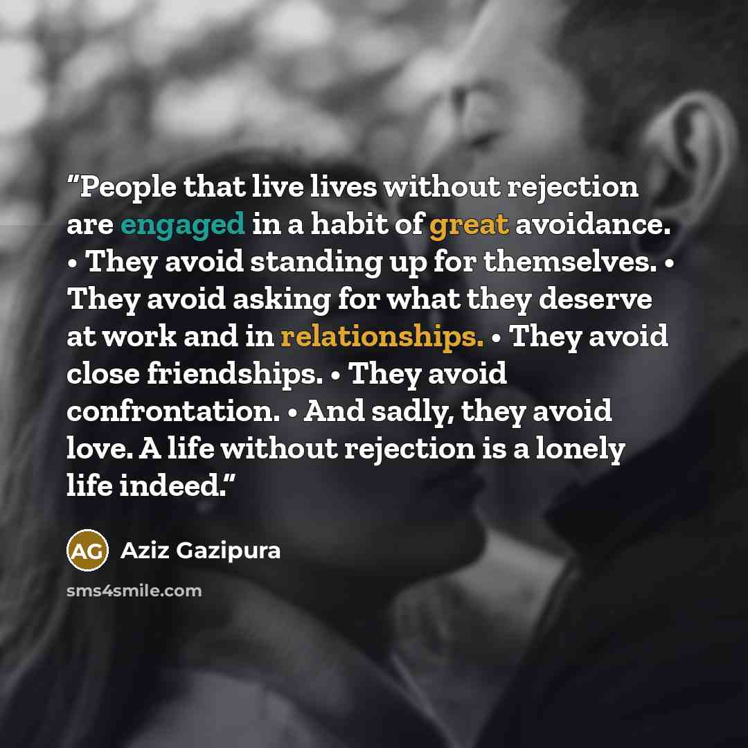 “People that live lives without rejection are engaged in a habit of great avoidance. • They avoid standing up for themselves. • They avoid asking for what they deserve at work and in relationships. • They avoid close friendships. • They avoid confrontation. • And sadly, they avoid love. A life…” quote by Aziz Gazipura