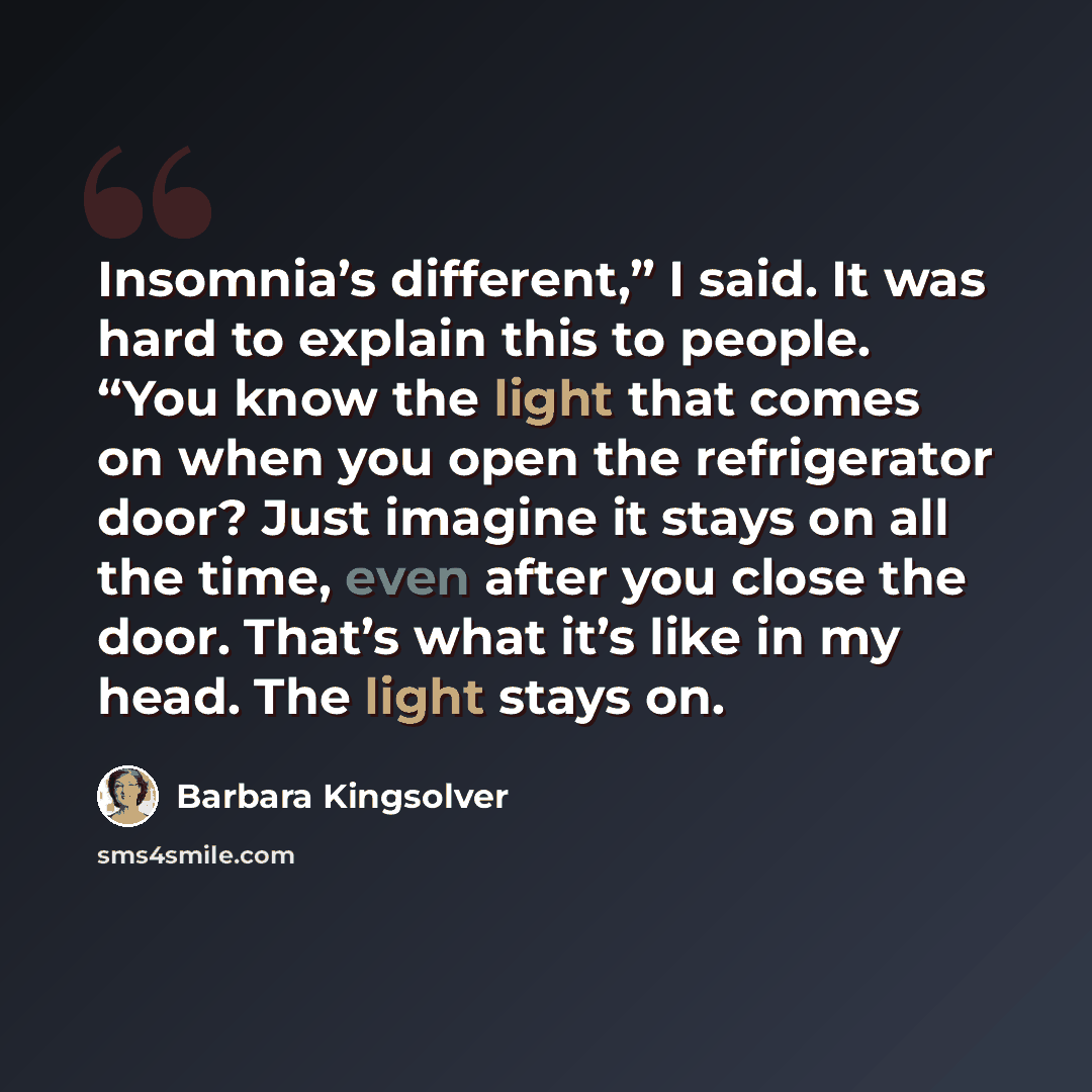 “Insomnia’s different,” I said. It was hard to explain this to people. “You know the light that comes on when you open the refrigerator door? Just imagine it stays on all the time, even after you close the door. That’s what it’s like in my head. The light stays on.” quote by Barbara Kingsolver