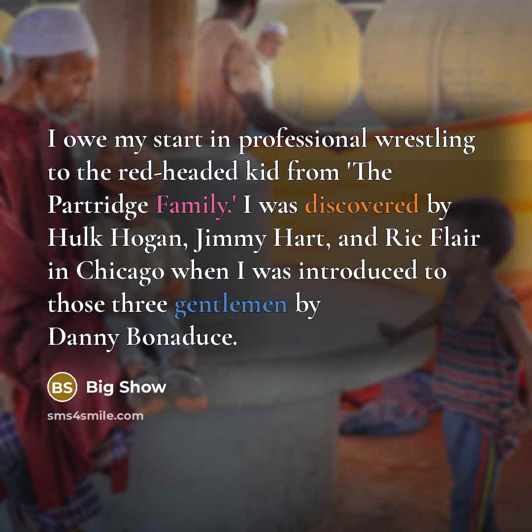 “I owe my start in professional wrestling to the red-headed kid from 'The Partridge Family.' I was discovered by Hulk Hogan, Jimmy Hart, and Ric Flair in Chicago when I was introduced to those three gentlemen by Danny Bonaduce.” quote by Big Show