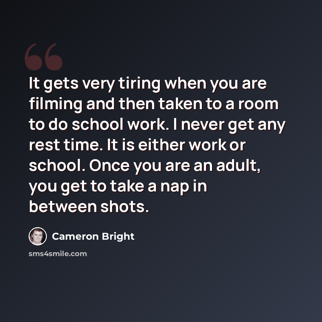 “It gets very tiring when you are filming and then taken to a room to do school work. I never get any rest time. It is either work or school. Once you are an adult, you get to take a nap in between shots.” quote by Cameron Bright