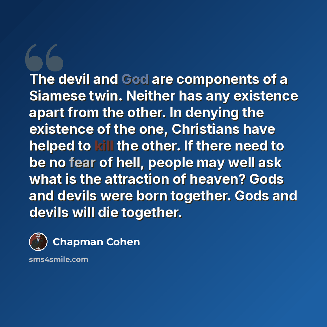 “The devil and God are components of a Siamese twin. Neither has any existence apart from the other. In denying the existence of the one, Christians have helped to kill the other. If there need to be no fear of hell, people may well ask what is the attraction of heaven? Gods and devils were born…” quote by Chapman Cohen