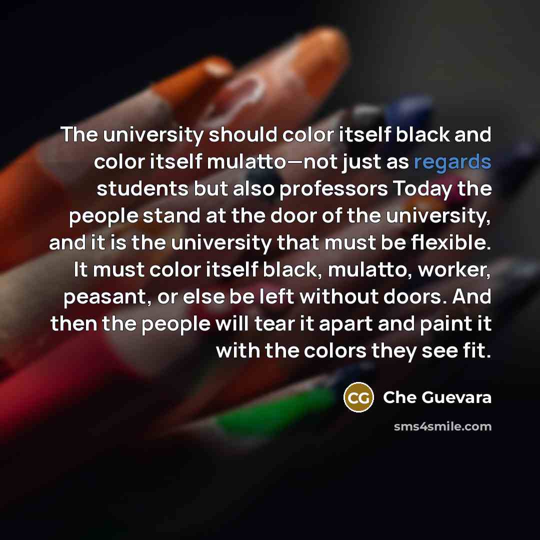 “The university should color itself black and color itself mulatto—not just as regards students but also professors Today the people stand at the door of the university, and it is the university that must be flexible. It must color itself black, mulatto, worker, peasant, or else be left without…” quote by Che Guevara