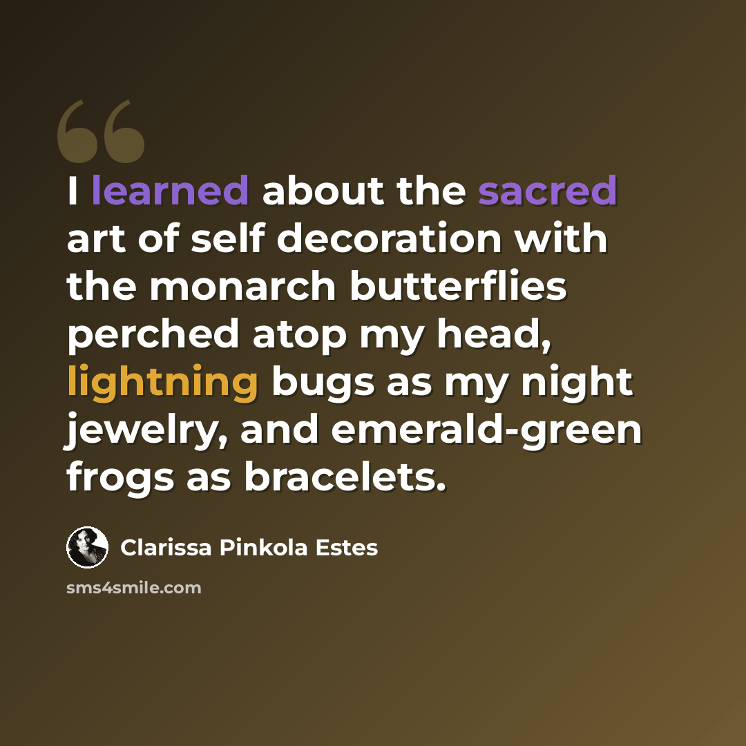 “I learned about the sacred art of self decoration with the monarch butterflies perched atop my head, lightning bugs as my night jewelry, and emerald-green frogs as bracelets.” quote by Clarissa Pinkola Estes