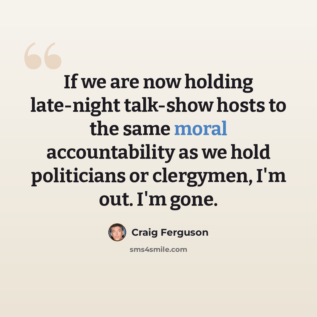 “If we are now holding late-night talk-show hosts to the same moral accountability as we hold politicians or clergymen, I'm out. I'm gone.” quote by Craig Ferguson