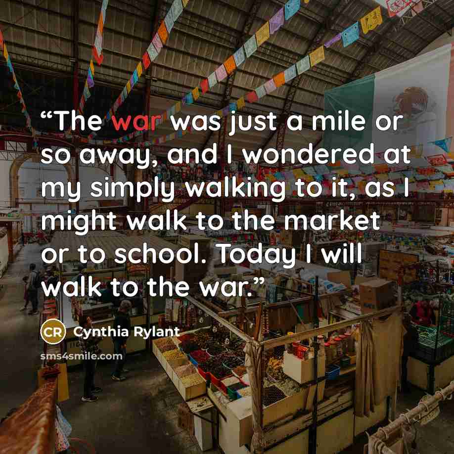 “The war was just a mile or so away, and I wondered at my simply walking to it, as I might walk to the market or to school. Today I will walk to the war.” quote by Cynthia Rylant