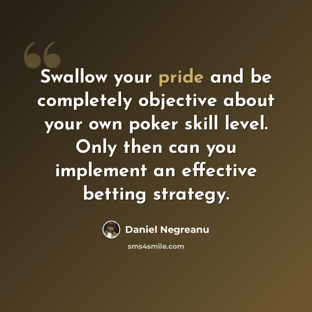 “Swallow your pride and be completely objective about your own poker skill level. Only then can you implement an effective betting strategy.” quote by Daniel Negreanu