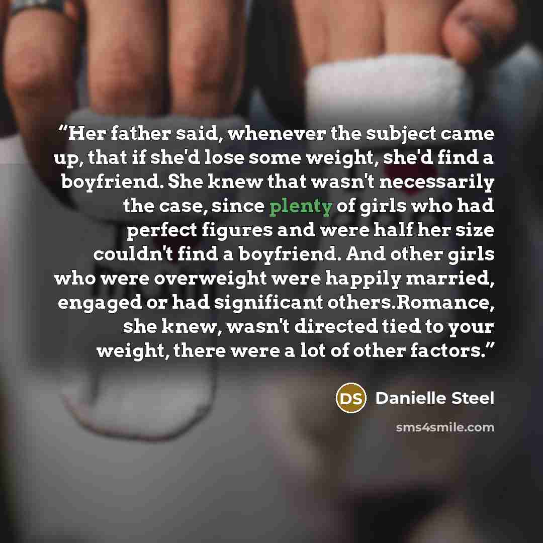 “Her father said, whenever the subject came up, that if she'd lose some weight, she'd find a boyfriend. She knew that wasn't necessarily the case, since plenty of girls who had perfect figures and were half her size couldn't find a boyfriend. And other girls who were overweight were happily…” quote by Danielle Steel