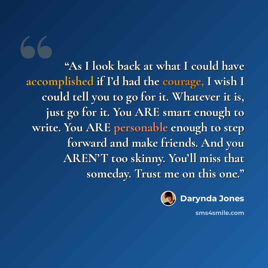 “As I look back at what I could have accomplished if I’d had the courage, I wish I could tell you to go for it. Whatever it is, just go for it. You ARE smart enough to write. You ARE personable enough to step forward and make friends. And you AREN’T too skinny. You’ll miss that someday. Trust me on…” quote by Darynda Jones
