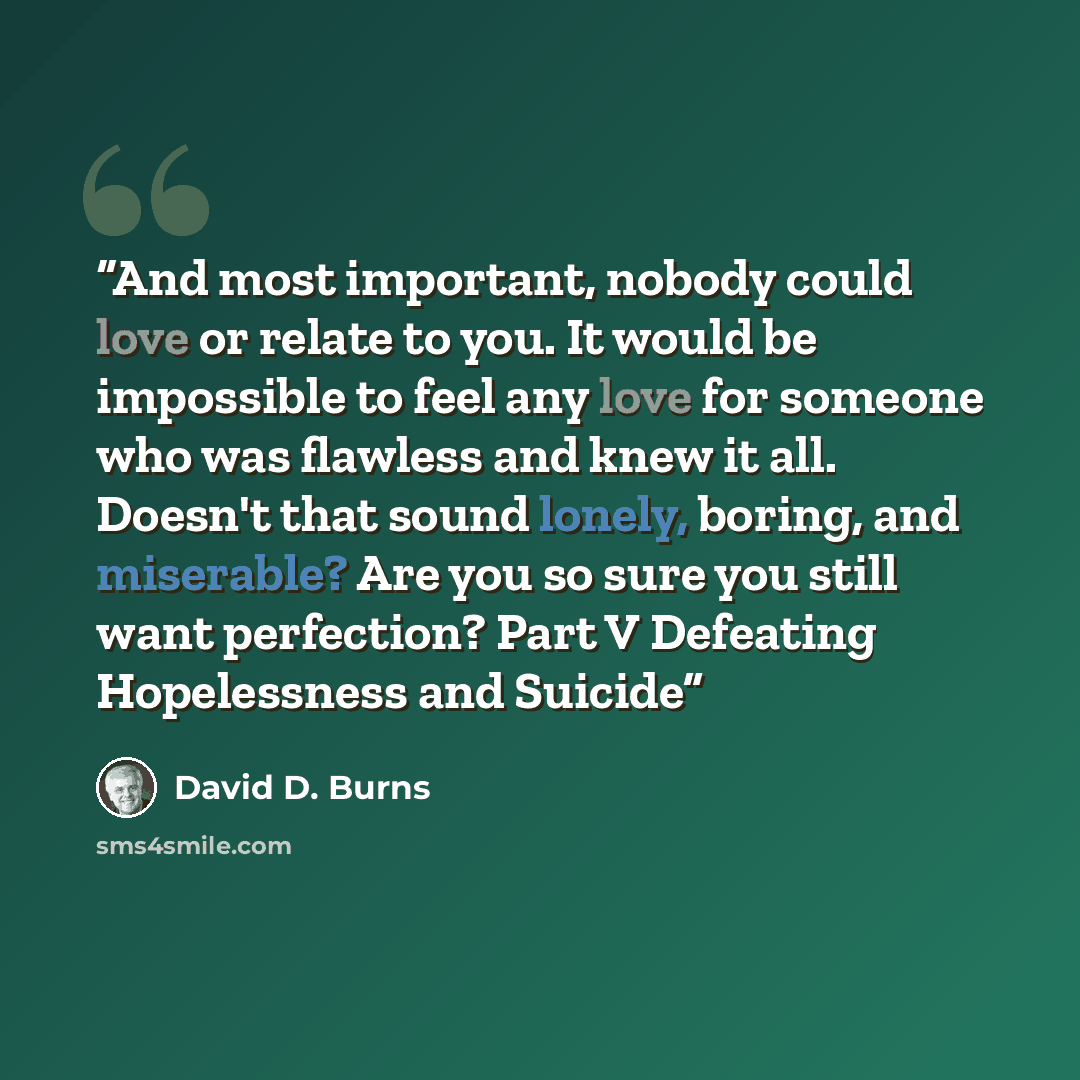 “And most important, nobody could love or relate to you. It would be impossible to feel any love for someone who was flawless and knew it all. Doesn't that sound lonely, boring, and miserable? Are you so sure you still want perfection? Part V Defeating Hopelessness and Suicide” quote by David D. Burns