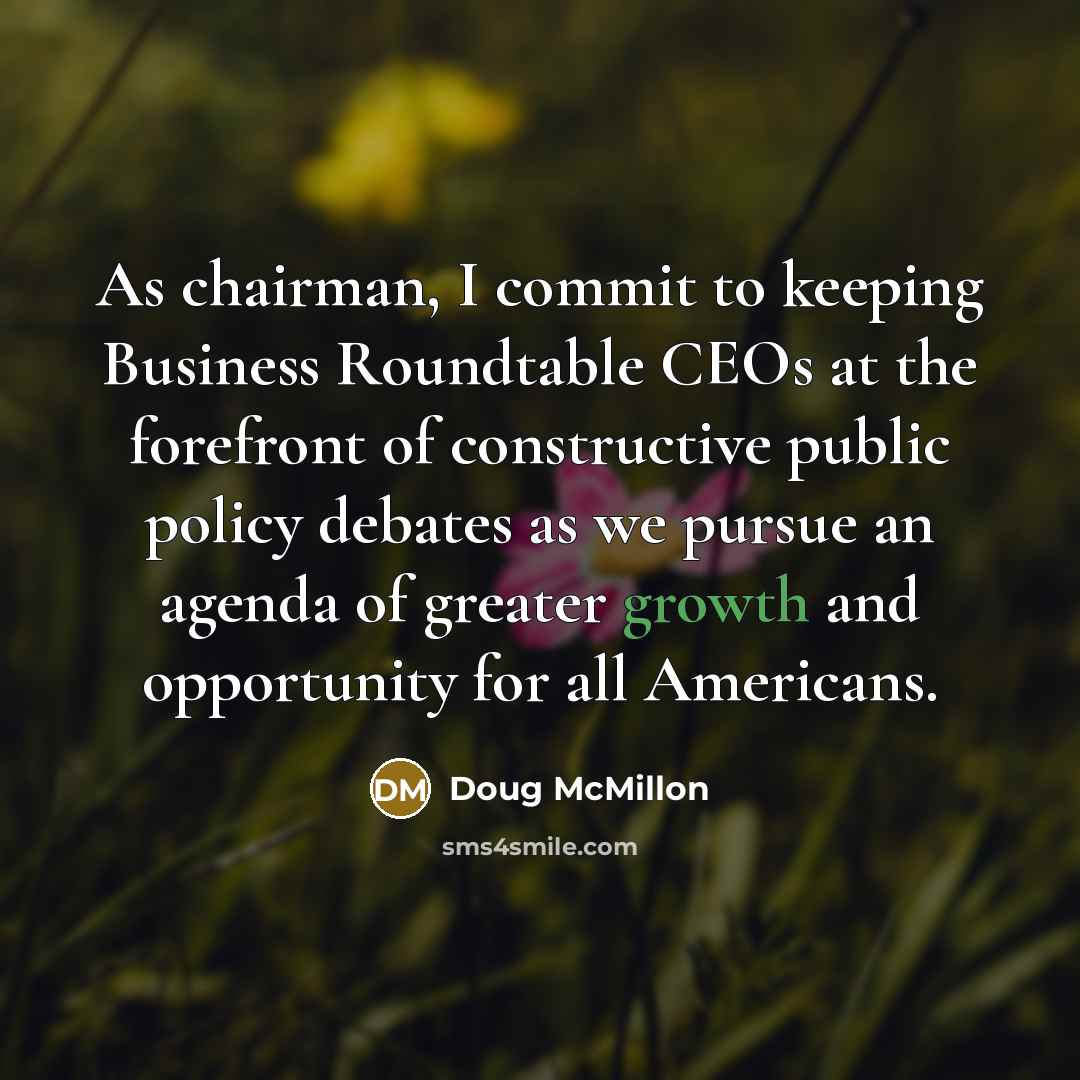 “As chairman, I commit to keeping Business Roundtable CEOs at the forefront of constructive public policy debates as we pursue an agenda of greater growth and opportunity for all Americans.” quote by Doug McMillon